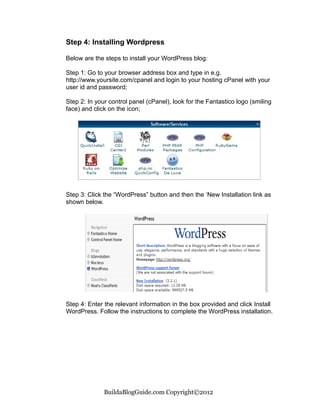 Step 4: Installing Wordpress

Below are the steps to install your WordPress blog:

Step 1: Go to your browser address box and type in e.g.
http://www.yoursite.com/cpanel and login to your hosting cPanel with your
user id and password;

Step 2: In your control panel (cPanel), look for the Fantastico logo (smiling
face) and click on the icon;




Step 3: Click the “WordPress” button and then the ‘New Installation link as
shown below.




Step 4: Enter the relevant information in the box provided and click Install
WordPress. Follow the instructions to complete the WordPress installation.




              BuildaBlogGuide.com Copyright©2012
 