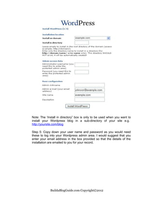 Note: The ‘Install in directory” box is only to be used when you want to
install your Wordpress blog in a sub-directory of your site e.g.
http://yoursite.com/blog

Step 5: Copy down your user name and password as you would need
these to log into your Wordpress admin area. I would suggest that you
enter your email address in the box provided so that the details of the
installation are emailed to you for your record.




             BuildaBlogGuide.com Copyright©2012
 