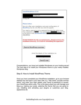 Congratulations, you have just installed Wordpress on your hosting server!
The next step is to install your Wordpress theme to your newly installed
Wordpress blog.

Step 6: How to Install WordPress Theme

Once you have completed your WordPress installation, go to your browser
address box and type in your site’s URL e.g. “http://www. yoursite.com/wp-
admin” and enter your login details (user name & password) to access
your WordPress admin area. This is the place where you will manage your
blog e.g. making your posts, selecting the theme that you are going to
use, installing and activating your plugins or customize your blog
appearance etc




             BuildaBlogGuide.com Copyright©2012
 