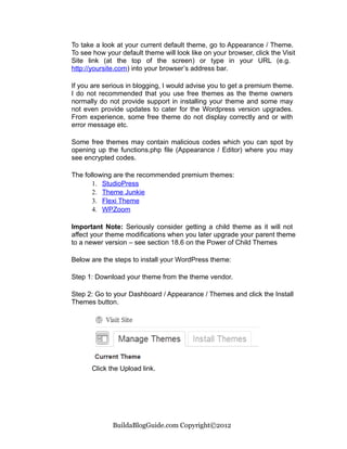 To take a look at your current default theme, go to Appearance / Theme.
To see how your default theme will look like on your browser, click the Visit
Site link (at the top of the screen) or type in your URL (e.g.
http://yoursite.com) into your browser’s address bar.

If you are serious in blogging, I would advise you to get a premium theme.
I do not recommended that you use free themes as the theme owners
normally do not provide support in installing your theme and some may
not even provide updates to cater for the Wordpress version upgrades.
From experience, some free theme do not display correctly and or with
error message etc.

Some free themes may contain malicious codes which you can spot by
opening up the functions.php file (Appearance / Editor) where you may
see encrypted codes.

The following are the recommended premium themes:
       1. StudioPress
       2. Theme Junkie
       3. Flexi Theme
       4. WPZoom

Important Note: Seriously consider getting a child theme as it will not
affect your theme modifications when you later upgrade your parent theme
to a newer version – see section 18.6 on the Power of Child Themes

Below are the steps to install your WordPress theme:

Step 1: Download your theme from the theme vendor.

Step 2: Go to your Dashboard / Appearance / Themes and click the Install
Themes button.




       Click the Upload link.




              BuildaBlogGuide.com Copyright©2012
 