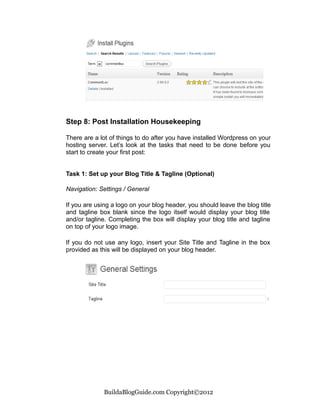 Step 8: Post Installation Housekeeping

There are a lot of things to do after you have installed Wordpress on your
hosting server. Let’s look at the tasks that need to be done before you
start to create your first post:


Task 1: Set up your Blog Title & Tagline (Optional)

Navigation: Settings / General

If you are using a logo on your blog header, you should leave the blog title
and tagline box blank since the logo itself would display your blog title
and/or tagline. Completing the box will display your blog title and tagline
on top of your logo image.

If you do not use any logo, insert your Site Title and Tagline in the box
provided as this will be displayed on your blog header.




              BuildaBlogGuide.com Copyright©2012
 