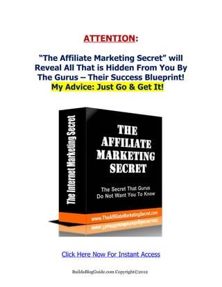 ATTENTION:

 “The Affiliate Marketing Secret” will
Reveal All That is Hidden From You By
The Gurus – Their Success Blueprint!
    My Advice: Just Go & Get It!




      Click Here Now For Instant Access

         BuildaBlogGuide.com Copyright©2012
 