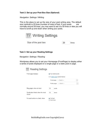 Task 2: Set up your Post Box Size (Optional)

Navigation: Settings / Writing

This is the place to set up the size of your post writing area. The default
size (vertical) is 20 lines (number of rows) of text. If your posts   are
normally around 50 lines, you may want to set it to 50 lines or else you will
have to scroll up and down when writing your posts.




Task 3: Set up your Reading Settings

Navigation: Settings / Reading

Wordpress allows you to set your Homepage (FrontPage) to display either
a series of posts displayed on a single page or a static post or page.




              BuildaBlogGuide.com Copyright©2012
 