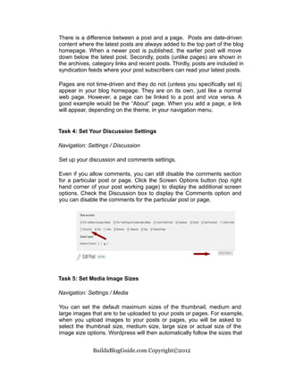 There is a difference between a post and a page. Posts are date-driven
content where the latest posts are always added to the top part of the blog
homepage. When a newer post is published, the earlier post will move
down below the latest post. Secondly, posts (unlike pages) are shown in
the archives, category links and recent posts. Thirdly, posts are included in
syndication feeds where your post subscribers can read your latest posts.

Pages are not time-driven and they do not (unless you specifically set it)
appear in your blog homepage. They are on its own, just like a normal
web page. However, a page can be linked to a post and vice versa. A
good example would be the “About” page. When you add a page, a link
will appear, depending on the theme, in your navigation menu.


Task 4: Set Your Discussion Settings

Navigation: Settings / Discussion

Set up your discussion and comments settings.

Even if you allow comments, you can still disable the comments section
for a particular post or page. Click the Screen Options button (top right
hand corner of your post working page) to display the additional screen
options. Check the Discussion box to display the Comments option and
you can disable the comments for the particular post or page.




Task 5: Set Media Image Sizes

Navigation: Settings / Media

You can set the default maximum sizes of the thumbnail, medium and
large images that are to be uploaded to your posts or pages. For example,
when you upload images to your posts or pages, you will be asked to
select the thumbnail size, medium size, large size or actual size of the
image size options. Wordpress will then automatically follow the sizes that


              BuildaBlogGuide.com Copyright©2012
 