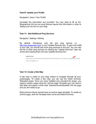 Task10: Update your Profile

Navigation: Users / Your Profile

Complete the information box provided. You may need to fill up the
Biographical Info box as some themes require this information in order to
display your bio box on your blog.


Task 11: Add Additional Ping Services

Navigation: Settings / Writing

By default, Wordpress only list one ping service i.e.
http://rpc.pingomatic.com/ in your Update Services box. To get more traffic
to your site, you should add more ping services to this box. You can see
the list of other ping services by clicking the “Update Services” (see red
arrow) and copying them into your Update Services box.




Task 12: Create a Site Map

A site map is useful to your blog visitors to navigate through all your
posts/pages. To create a site map, you can use the Clean Archives
Reloaded plugin. Once you have installed and activated the plugin, you
need to create a page using the “archive page” template (you can name it
Site Map) and paste a short code “[cleanarchivesreloaded]’ into the page
and you are ready to go.

Most premium theme should have an archive page template. To create an
archive page, click the Template down arrow and select Archives.




              BuildaBlogGuide.com Copyright©2012
 