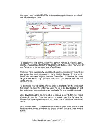Once you have installed FileZilla, just open the application and you should
see the following screen:




To access your web server, enter your domain name e.g. “yoursite.com”,
user ID, Password and click the “Quickconnect” button. Note: Your User ID
and Password is the same as your cPanel login.

Once you have successfully connected to your hosting server, you will see
the server files being displayed on the right side. Double click the public
html folder to access all your domains. Thereafter, double click the name
of your site folder e.g. “yoursite.com” and you should see the wp-
config.php file.

To download your wp-config.php file, click on the folder on the left side of
the screen (to mark the folder you want the file to be downloaded to) and
thereafter, right-mouse click the wp-config.php file and select Download.

After downloading the file, remember to backup a copy before you make
changes to the file. Once the backup is done, open the file with the
Microsoft Notepad application and add either one of the above mentioned
codes.

Save the file and FTP (upload) the same back to your site’s root directory
to replace the previous version. To upload the file, click FileZilla’s refresh
button:



              BuildaBlogGuide.com Copyright©2012
 