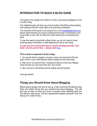 INTRODUCTION TO BUILD A BLOG GUIDE

This guide is for people who doesn’t a have a clue above blogging or how
to build a blog.
This detailed guide will show you how to build a WordPress blog starting
from getting a domain name right up to post blog installation.
The contents of this guide is an excerpt from my PowerBlogSecrets.com
ebook which teaches you how to maximise the power of Wordpress and
bring traffic to your site via SEO and other tactics plus monetizing your
blog.
To use this step by step Build a Blog Gude, you do not need to know
anything about computers or web designing to set up your blog.
In case you do not have the time to create the blog yourself, I can
build one for you for free – please click here.


This is what is required to build a blog:
1. You would need to register a domain name (not more than $10 per
year) which is your web address where people can find your blog
2. Sign up for an account with a hosting company to host your blog(s)
which should not cost more than $10 per month.
3. Get a premium WordPress theme (highly recommended)


Let's get started.



Things you Should Know About Blogging
Before going straight into how to set up a fully functional Wordpress blog,
there are certain things that you should know about blogging. This will
give you an idea on what you have to consider when deciding what you
are going to blog about. and the appropriate blogging approach that can
help you to make money.




              BuildaBlogGuide.com Copyright©2012
 