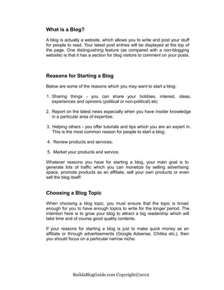 What is a Blog?

A blog is actually a website, which allows you to write and post your stuff
for people to read. Your latest post entries will be displayed at the top of
the page. One distinguishing feature (as compared with a non-blogging
website) is that it has a section for blog visitors to comment on your posts.



Reasons for Starting a Blog

Below are some of the reasons which you may want to start a blog:

1. Sharing things - you can share your hobbies, interest, ideas,
   experiences and opinions (political or non-political) etc;

2. Report on the latest news especially when you have insider knowledge
   in a particular area of expertise;

3. Helping others - you offer tutorials and tips which you are an expert in.
   This is the most common reason for people to start a blog;

4. Review products and services;

5. Market your products and service.

Whatever reasons you have for starting a blog, your main goal is to
generate lots of traffic which you can monetize by selling advertising
space, promote products as an affiliate, sell your own products or even
sell the blog itself!


Choosing a Blog Topic

When choosing a blog topic, you must ensure that the topic is broad
enough for you to have enough topics to write for the longer period. The
intention here is to grow your blog to attract a big readership which will
take time and of course good quality contents.

If your reasons for starting a blog is just to make quick money as an
affiliate or through advertisements (Google Adsense, Chitika etc.), then
you should focus on a particular narrow niche.




              BuildaBlogGuide.com Copyright©2012
 