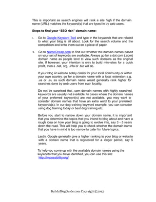 This is important as search engines will rank a site high if the domain
name (URL) matches the keyword(s) that are typed in by web users.

Steps to find your “SEO rich” domain name:

1.   Go to Google Keyword Tool and type in the keywords that are related
     to what your blog is all about. Look for the search volume and the
     competition and write them out on a piece of paper.

2.   Go to NameCheap.com to find out whether the domain names based
     on your set of keywords are available. Always go for a dot com (.com)
     domain name as people tend to view such domains as the original
     site. If however, your intention is only to build mini-sites for a quick
     profit, then a .net, org, .info or .biz will do.

     If your blog or website solely caters for your local community or within
     your own country, go for a domain name with a local extension e.g.
     .us or .au as such domain name would generally rank higher for
     searches done by web users from such locality.

     Do not be surprised that .com domain names with highly searched
     keywords are usually not available. In cases where the domain names
     of your preferred keyword(s) are not available, you may want to
     consider domain names that have an extra word to your preferred
     keywords(s). In our dog training keyword example, you can consider
     using dog training today or best dog training etc.

     Before you start to narrow down your domain name, it is important
     that you determine the topics that you intend to blog about and have a
     rough idea on how your blog is going to evolve into, say 3 - 5 years
     down the road. This will help you to check whether the domain name
     that you have in mind is too narrow to cater for future topics.

     Lastly, Google generally give a higher ranking to your blog or website
     with a domain name that is registered for a longer period, say 5
     years.

     To help you come up with the available domain names using the
     keywords that you have identified, you can use this site:
      http://impossibility.org/




              BuildaBlogGuide.com Copyright©2012
 