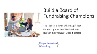 Build a Board of
Fundraising Champions
The Fearless Board Fundraising Model
For Getting Your Board to Fundraise
(Even if They’ve Never Done it Before)
 