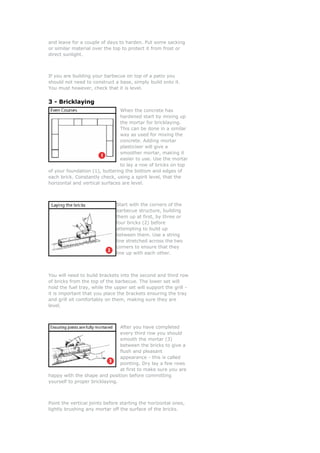 and leave for a couple of days to harden. Put some sacking
or similar material over the top to protect it from frost or
direct sunlight.



If you are building your barbecue on top of a patio you
should not need to construct a base, simply build onto it.
You must however, check that it is level.


3 - Bricklaying
                                When the concrete has
                                hardened start by mixing up
                                the mortar for bricklaying.
                                This can be done in a similar
                                way as used for mixing the
                                concrete. Adding mortar
                                plasticiser will give a
                                smoother mortar, making it
                                easier to use. Use the mortar
                                to lay a row of bricks on top
of your foundation (1), buttering the bottom and edges of
each brick. Constantly check, using a spirit level, that the
horizontal and vertical surfaces are level.



                              Start with the corners of the
                              barbecue structure, building
                              them up at first, by three or
                              four bricks (2) before
                              attempting to build up
                              between them. Use a string
                              line stretched across the two
                              corners to ensure that they
                              line up with each other.



You will need to build brackets into the second and third row
of bricks from the top of the barbecue. The lower set will
hold the fuel tray, while the upper set will support the grill -
it is important that you place the brackets ensuring the tray
and grill sit comfortably on them, making sure they are
level.



                                After you have completed
                                every third row you should
                                smooth the mortar (3)
                                between the bricks to give a
                                flush and pleasant
                                appearance - this is called
                                pointing. Dry lay a few rows
                                at first to make sure you are
happy with the shape and position before committing
yourself to proper bricklaying.



Point the vertical joints before starting the horizontal ones,
lightly brushing any mortar off the surface of the bricks.
 