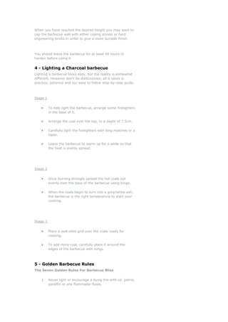 When you have reached the desired height you may want to
cap the barbecue wall with either coping stones or hard
engineering bricks in order to give a more durable finish.



You should leave the barbecue for at least 48 hours to
harden before using it.


4 - Lighting a Charcoal barbecue
Lighting a barbecue looks easy, but the reality is somewhat
different. However don't be disillusioned, all it takes is
practice, patience and our easy to follow step-by-step guide.



Stage 1


    •     To help light the barbecue, arrange some firelighters
          in the base of it.

    •     Arrange the coal over the top, to a depth of 7.5cm.

    •     Carefully light the firelighters with long matches or a
          taper.

    •     Leave the barbecue to warm up for a while so that
          the heat is evenly spread.




Stage 2


    •     Once burning strongly spread the hot coals out
          evenly over the base of the barbecue using tongs.

    •     When the coals begin to turn into a grey/white ash,
          the barbecue is the right temperature to start your
          cooking.




Stage 3


    •     Place a well oiled grid over the coals ready for
          cooking.

    •     To add more coal, carefully place it around the
          edges of the barbecue with tongs.



5 - Golden Barbecue Rules
The Seven Golden Rules For Barbecue Bliss

    1.    Never light or encourage a dying fire with oil, petrol,
          paraffin or any flammable fluids.
 