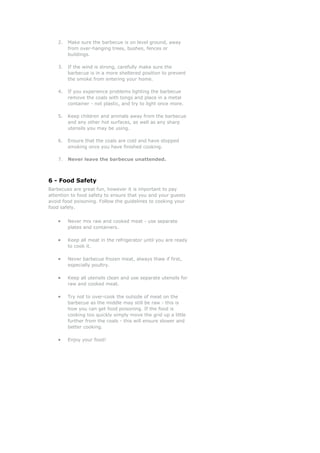 2. Make sure the barbecue is on level ground, away
from over-hanging trees, bushes, fences or
buildings.
3. If the wind is strong, carefully make sure the
barbecue is in a more sheltered position to prevent
the smoke from entering your home.
4. If you experience problems lighting the barbecue
remove the coals with tongs and place in a metal
container - not plastic, and try to light once more.
5. Keep children and animals away from the barbecue
and any other hot surfaces, as well as any sharp
utensils you may be using.
6. Ensure that the coals are cold and have stopped
smoking once you have finished cooking.
7. Never leave the barbecue unattended.
6 - Food Safety
Barbecues are great fun, however it is important to pay
attention to food safety to ensure that you and your guests
avoid food poisoning. Follow the guidelines to cooking your
food safely.
• Never mix raw and cooked meat - use separate
plates and containers.
• Keep all meat in the refrigerator until you are ready
to cook it.
• Never barbecue frozen meat, always thaw if first,
especially poultry.
• Keep all utensils clean and use separate utensils for
raw and cooked meat.
• Try not to over-cook the outside of meat on the
barbecue as the middle may still be raw - this is
how you can get food poisoning. If the food is
cooking too quickly simply move the grid up a little
further from the coals - this will ensure slower and
better cooking.
• Enjoy your food!
 
