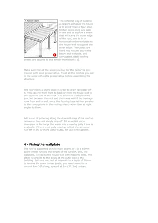 The simplest way of building
                               a carport alongside the house
                               is to erect three or four stout
                               timber posts along one side
                               of the site to support a beam
                               that will carry the outer edge
                               of the roof, and to fix a
                               horizontal timber wallplate to
                               the house wall to support the
                               other edge. Then joists are
                               fixed into notches cut in the
                               beam and wallplate, and
                               corrugated plastic roofing
sheets are secured to this timber framework (1).



Make sure that all the wood you buy for the carport is pre-
treated with wood preservative. Treat all the notches you cut
in the wood with extra preservative before assembling the
structure.



The roof needs a slight slope in order to drain rainwater off
it. This can run from front to back or from the house wall to
the opposite side of the roof. It is easier to waterproof the
junction between the roof and the house wall if the drainage
runs from end to end, since the flashing tape will run parallel
to the corrugations in the roofing sheet rather than at right
angles to them.



Add a run of guttering along the downhill edge of the roof so
rainwater does not simply drip off. Fit an outlet and a
downpipe to discharge the water into a nearby gully if one is
available. If there is no gully nearby, collect the rainwater
run-off in one or more water butts, for use in the garden.




4 - Fixing the wallplate
The roof is supported on two main beams of 100 x 50mm
sawn timber running the length of the carport. One, the
wallplate, is fixed to the house wall with masonry bolts. The
other is screwed to the posts at the outer side of the
building. Both are notched at intervals to a depth of 50mm
to receive the sawn timber joists; you need seven for a
carport 6m (20ft) long, spaced at 1m (3ft 3in) centres.
 