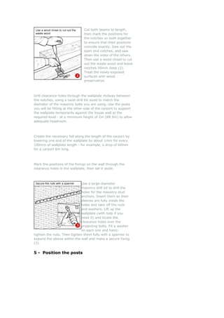 Cut both beams to length,
                                then mark the positions for
                                the notches on both together
                                to ensure that their positions
                                coincide exactly. Saw out the
                                open end notches, and saw
                                down the sides of the others.
                                Then use a wood chisel to cut
                                out the waste wood and leave
                                notches 50mm deep (2).
                                Treat the newly-exposed
                                surfaces with wood
                                preservative.



Drill clearance holes through the wallplate midway between
the notches, using a twist-drill bit sized to match the
diameter of the masonry bolts you are using. Use the posts
you will be fitting at the other side of the carport to support
the wallplate temporarily against the house wall at the
required level - at a minimum height of 2m (6ft 6in) to allow
adequate headroom.



Create the necessary fall along the length of the carport by
lowering one end of the wallplate by about 1mm for every
100mm of wallplate length - for example, a drop of 60mm
for a carport 6m long.



Mark the positions of the fixings on the wall through the
clearance holes in the wallplate, then set it aside.



                             Use a large-diameter
                             masonry drill bit to drill the
                             holes for the masonry stud
                             anchors. Insert them so their
                             sleeves are fully inside the
                             holes and take off the nuts
                             and washers. Lift up the
                             wallplate (with help if you
                             need it) and locate the
                             clearance holes over the
                             projecting bolts. Fit a washer
                             on each one and hand-
tighten the nuts. Then tighten them fully with a spanner to
expand the sleeve within the wall and make a secure fixing
(3).


5 - Position the posts
 