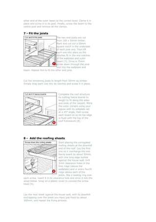 other end of the outer beam at the correct level. Clamp it in
place and screw it to its post. Finally, screw the beam to the
centre post and remove all the clamps.


7 - Fit the joists
                              The two end joists are cut
                              from 100 x 50mm timber.
                              Mark and cut out a 50mm
                              square notch in the underside
                              of each joist end. Then lift
                              each one into place so the
                              notches fit in the end notches
                              of the wallplate and outer
                              beam (7). Drive a 75mm
                              screw down through the joist
                              end into the wallplate and
beam. Repeat this to fit the other end joist.



Cut the remaining joists to length from 50mm sq timber.
Simply drop each one into its notches and screw it in place.



                                 Complete the roof structure
                                 by cutting fascia boards to
                                 length to fit along the sides
                                 and ends of the carport. Mitre
                                 the outer corners using your
                                 jigsaw with its soleplate set
                                 at a 45° angle, then screw
                                 each board on so its top edge
                                 is flush with the top of the
                                 roof framework (8).




8 - Add the roofing sheets
                                  Start placing the corrugated
                                  roofing sheets at the downhill
                                  end of the roof. Lay the first
                                  one so it overhangs the end
                                  fascia board by about 50mm,
                                  with one long edge butted
                                  against the house wall. Drill
                                  3mm clearance holes in the
                                  first ridge (above the
                                  wallplate) and in every fourth
                                  ridge above each of the
                                  joists. Slip a sealing ring over
each screw, insert it in its clearance hole and drive it into the
wood below. Snap on a plastic cover to conceal the screw
head (9).



Lay the next sheet against the house wall, with its downhill
end lapping over the sheet you have just fixed by about
300mm, and repeat the fixing process.
 