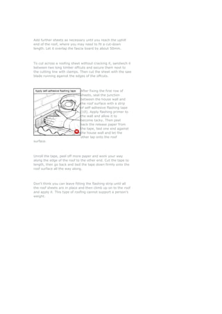 Add further sheets as necessary until you reach the uphill
end of the roof, where you may need to fit a cut-down
length. Let it overlap the fascia board by about 50mm.



To cut across a roofing sheet without cracking it, sandwich it
between two long timber offcuts and secure them next to
the cutting line with clamps. Then cut the sheet with the saw
blade running against the edges of the offcuts.



                              After fixing the first row of
                              sheets, seal the junction
                              between the house wall and
                              the roof surface with a strip
                              of self-adhesive flashing tape
                              (10). Apply flashing primer to
                              the wall and allow it to
                              become tacky. Then peel
                              back the release paper from
                              the tape, bed one end against
                              the house wall and let the
                              other lap onto the roof
surface.



Unroll the tape, peel off more paper and work your way
along the edge of the roof to the other end. Cut the tape to
length, then go back and bed the tape down firmly onto the
roof surface all the way along.



Don't think you can leave fitting the flashing strip until all
the roof sheets are in place and then climb up on to the roof
and apply it. This type of roofing cannot support a person's
weight.
 