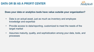 DATA OR BI AS A PROFIT CENTER
• Data is an actual asset, just as much as inventory and employee
knowledge and expertise
• Provide access to data/reporting, customized to meet the needs of the
target market
• Assumes maturity, quality, and sophistication among your data, tools, and
processes
Does your data or analytics tools have value outside your organization?
 