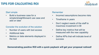TIPS FOR CALCUATING ROI
Start simple
• Build a business case for a
simple/straightforward use case and
add on later
Consider the evolution of the solution
• Number of users with tool access
• Additional data
• Metrics or data elements displayed in
the tool
Remember
• Incorrect assumptions become risks
• Timeframe in years
• Don’t neglect needs of the staff to
maximize investment in BI
• Define key metrics that will be
measured with the new capability
• Define KPIs that will indicate level of
success
Demonstrating positive ROI with a quick payback will get your proposal noticed!
 