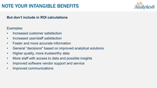 NOTE YOUR INTANGIBLE BENEFITS
But don’t include in ROI calculations
Examples:
• Increased customer satisfaction
• Increased user/staff satisfaction
• Faster and more accurate information
• General “decisions" based on improved analytical solutions
• Higher quality, more trustworthy data
• More staff with access to data and possible insights
• Improved software vendor support and service
• Improved communications
 