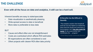 THE CHALLENGE
Inherent benefits are easy to state/speculate
• Data visualization is aesthetically pleasing
• Wide-spread access to data is beneficial
• More data is preferable to less data
BUT
• Cause and effect often are not straightforward
• Costs are overlooked which affects ROI estimates
• BI organizations are often considered a cost
• Other projects with clearer ROI often take priority
BI Benefits Can Be Difficult to
Quantify
“The analytics solution that Analytics8
built has not only helped our leadership
team track the results and outcomes of
[our] program, but it has also made life
easier for the social worker who
coordinates the … program.”
–Crow Wing County Community Services
Even with all the focus on data and analytics, it still can be a hard sell.
 
