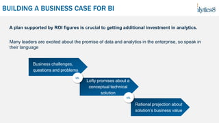 BUILDING A BUSINESS CASE FOR BI
Many leaders are excited about the promise of data and analytics in the enterprise, so speak in
their language
A plan supported by ROI figures is crucial to getting additional investment in analytics.
Business challenges,
questions and problems
Lofty promises about a
conceptual technical
solution
Rational projection about
solution’s business value
vs.
vs.
 