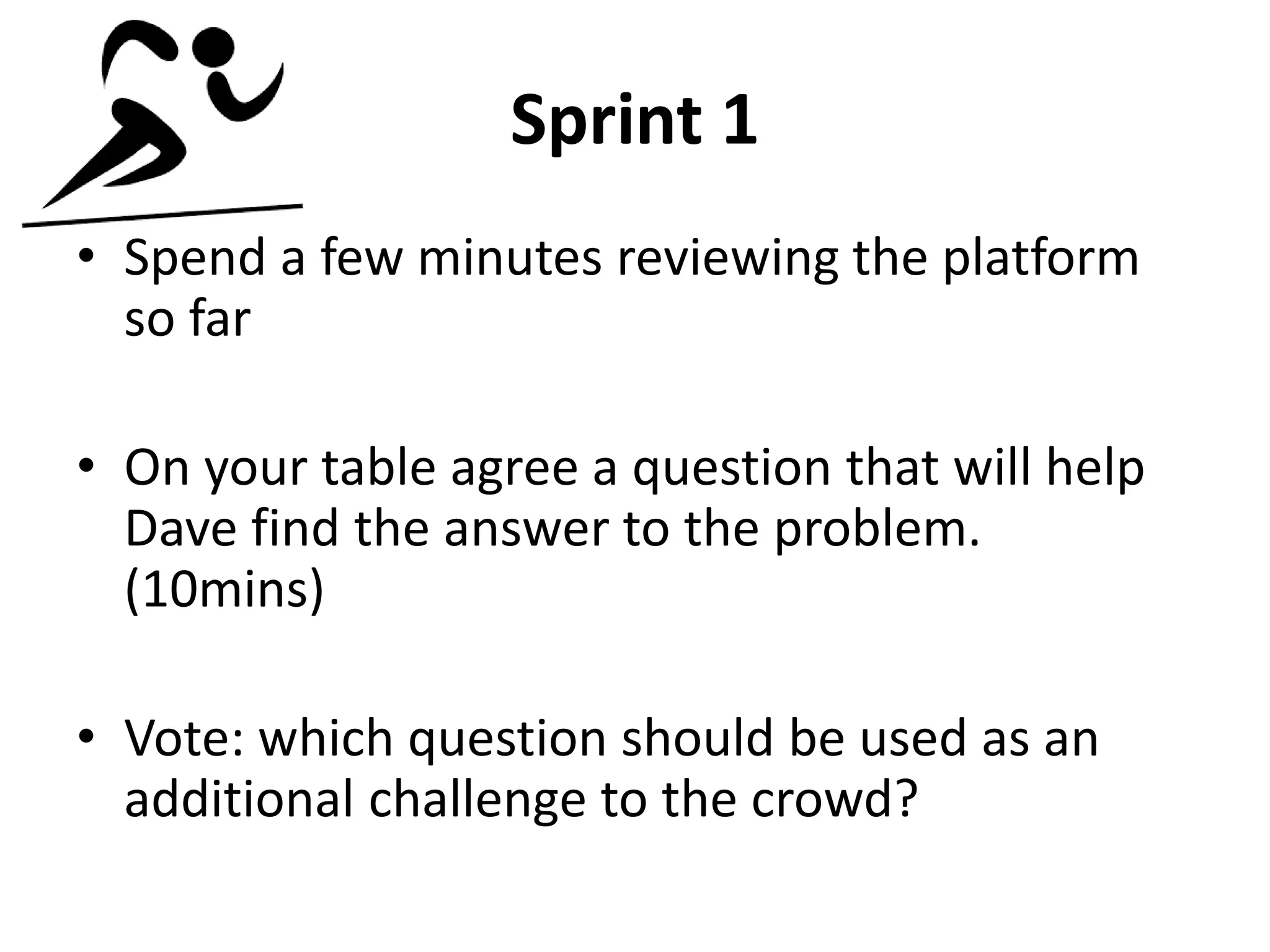 Sprint 1
• Spend a few minutes reviewing the platform
so far
• On your table agree a question that will help
Dave find the answer to the problem.
(10mins)
• Vote: which question should be used as an
additional challenge to the crowd?
 