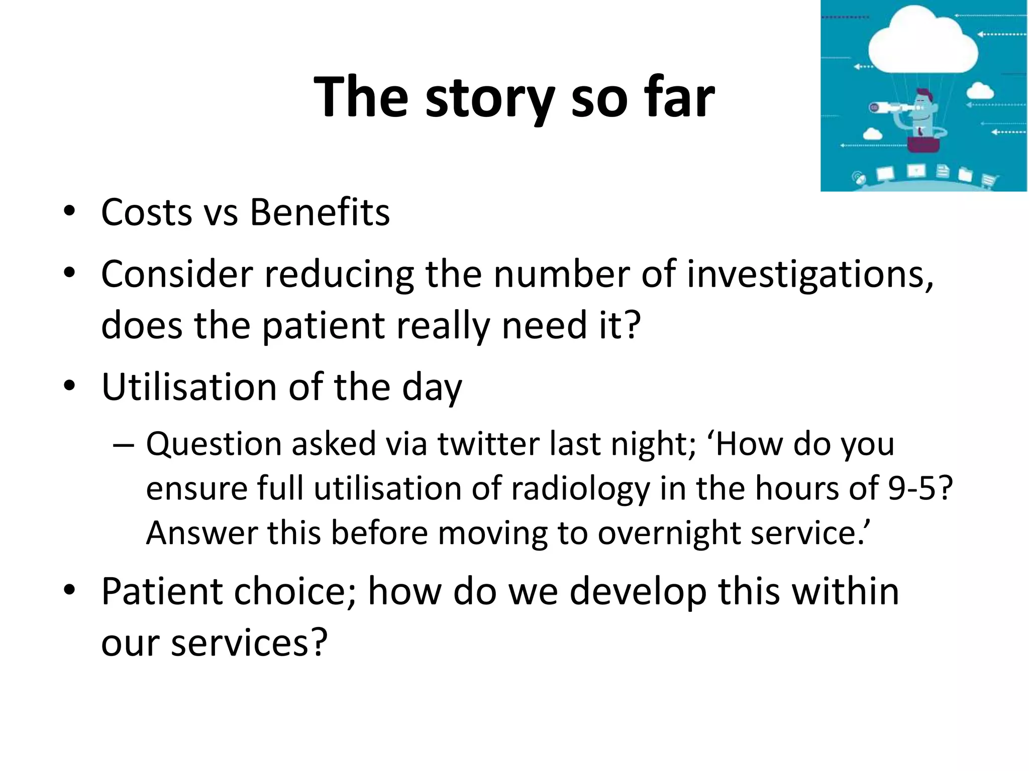 The story so far
• Costs vs Benefits
• Consider reducing the number of investigations,
does the patient really need it?
• Utilisation of the day
– Question asked via twitter last night; ‘How do you
ensure full utilisation of radiology in the hours of 9-5?
Answer this before moving to overnight service.’
• Patient choice; how do we develop this within
our services?
 