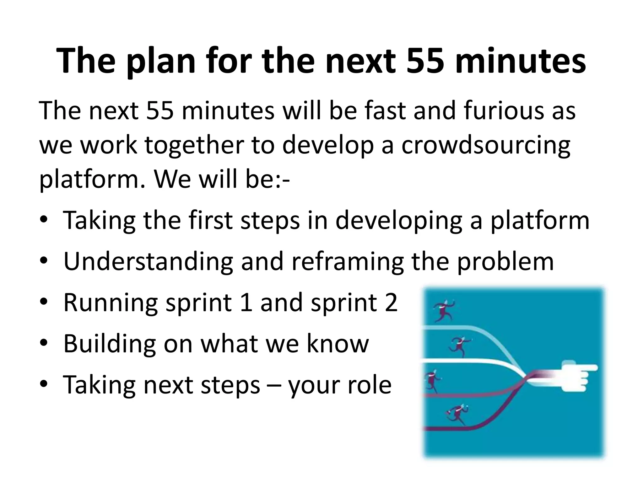 The plan for the next 55 minutes
The next 55 minutes will be fast and furious as
we work together to develop a crowdsourcing
platform. We will be:-
• Taking the first steps in developing a platform
• Understanding and reframing the problem
• Running sprint 1 and sprint 2
• Building on what we know
• Taking next steps – your role
 