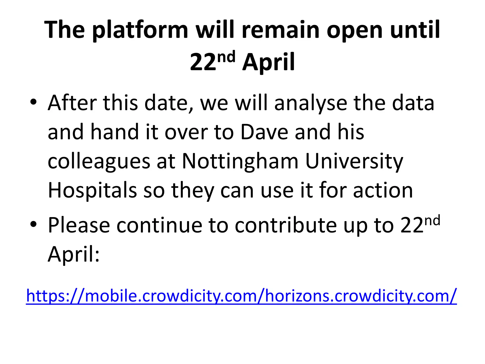 The platform will remain open until
22nd April
• After this date, we will analyse the data
and hand it over to Dave and his
colleagues at Nottingham University
Hospitals so they can use it for action
• Please continue to contribute up to 22nd
April:
https://mobile.crowdicity.com/horizons.crowdicity.com/
 