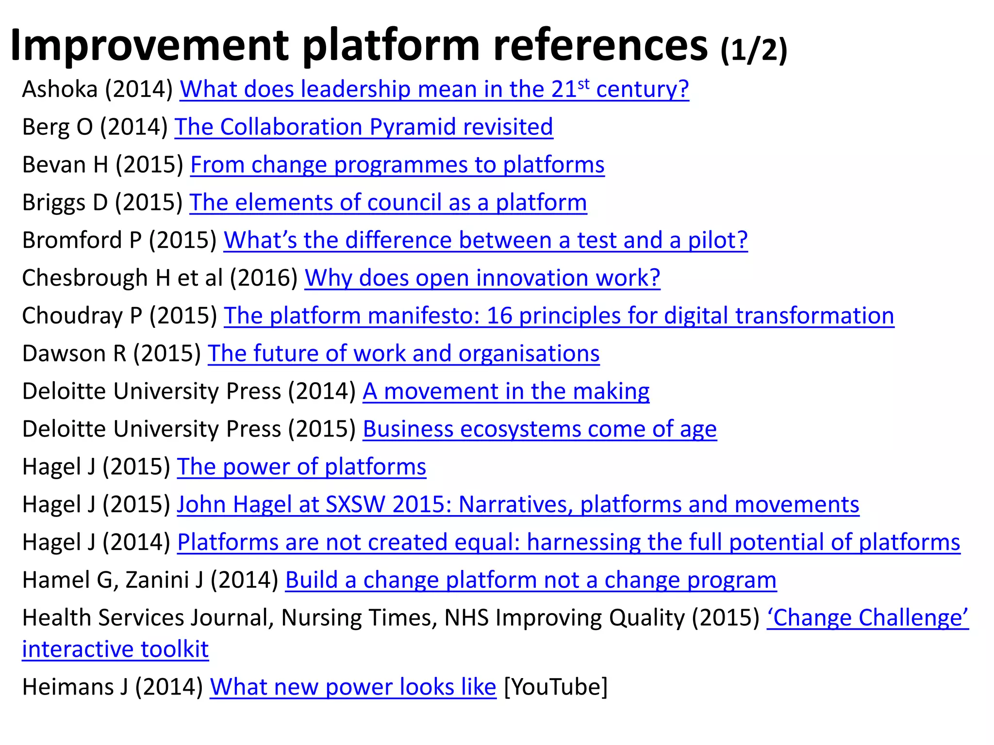 Ashoka (2014) What does leadership mean in the 21st century?
Berg O (2014) The Collaboration Pyramid revisited
Bevan H (2015) From change programmes to platforms
Briggs D (2015) The elements of council as a platform
Bromford P (2015) What’s the difference between a test and a pilot?
Chesbrough H et al (2016) Why does open innovation work?
Choudray P (2015) The platform manifesto: 16 principles for digital transformation
Dawson R (2015) The future of work and organisations
Deloitte University Press (2014) A movement in the making
Deloitte University Press (2015) Business ecosystems come of age
Hagel J (2015) The power of platforms
Hagel J (2015) John Hagel at SXSW 2015: Narratives, platforms and movements
Hagel J (2014) Platforms are not created equal: harnessing the full potential of platforms
Hamel G, Zanini J (2014) Build a change platform not a change program
Health Services Journal, Nursing Times, NHS Improving Quality (2015) ‘Change Challenge’
interactive toolkit
Heimans J (2014) What new power looks like [YouTube]
Improvement platform references (1/2)
 