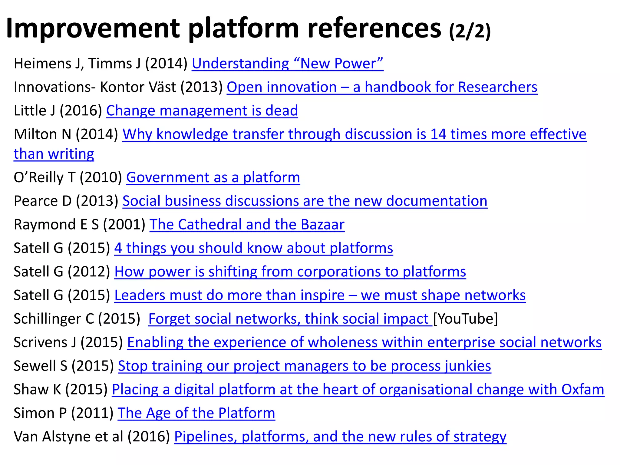 Heimens J, Timms J (2014) Understanding “New Power”
Innovations- Kontor Väst (2013) Open innovation – a handbook for Researchers
Little J (2016) Change management is dead
Milton N (2014) Why knowledge transfer through discussion is 14 times more effective
than writing
O’Reilly T (2010) Government as a platform
Pearce D (2013) Social business discussions are the new documentation
Raymond E S (2001) The Cathedral and the Bazaar
Satell G (2015) 4 things you should know about platforms
Satell G (2012) How power is shifting from corporations to platforms
Satell G (2015) Leaders must do more than inspire – we must shape networks
Schillinger C (2015) Forget social networks, think social impact [YouTube]
Scrivens J (2015) Enabling the experience of wholeness within enterprise social networks
Sewell S (2015) Stop training our project managers to be process junkies
Shaw K (2015) Placing a digital platform at the heart of organisational change with Oxfam
Simon P (2011) The Age of the Platform
Van Alstyne et al (2016) Pipelines, platforms, and the new rules of strategy
Improvement platform references (2/2)
 