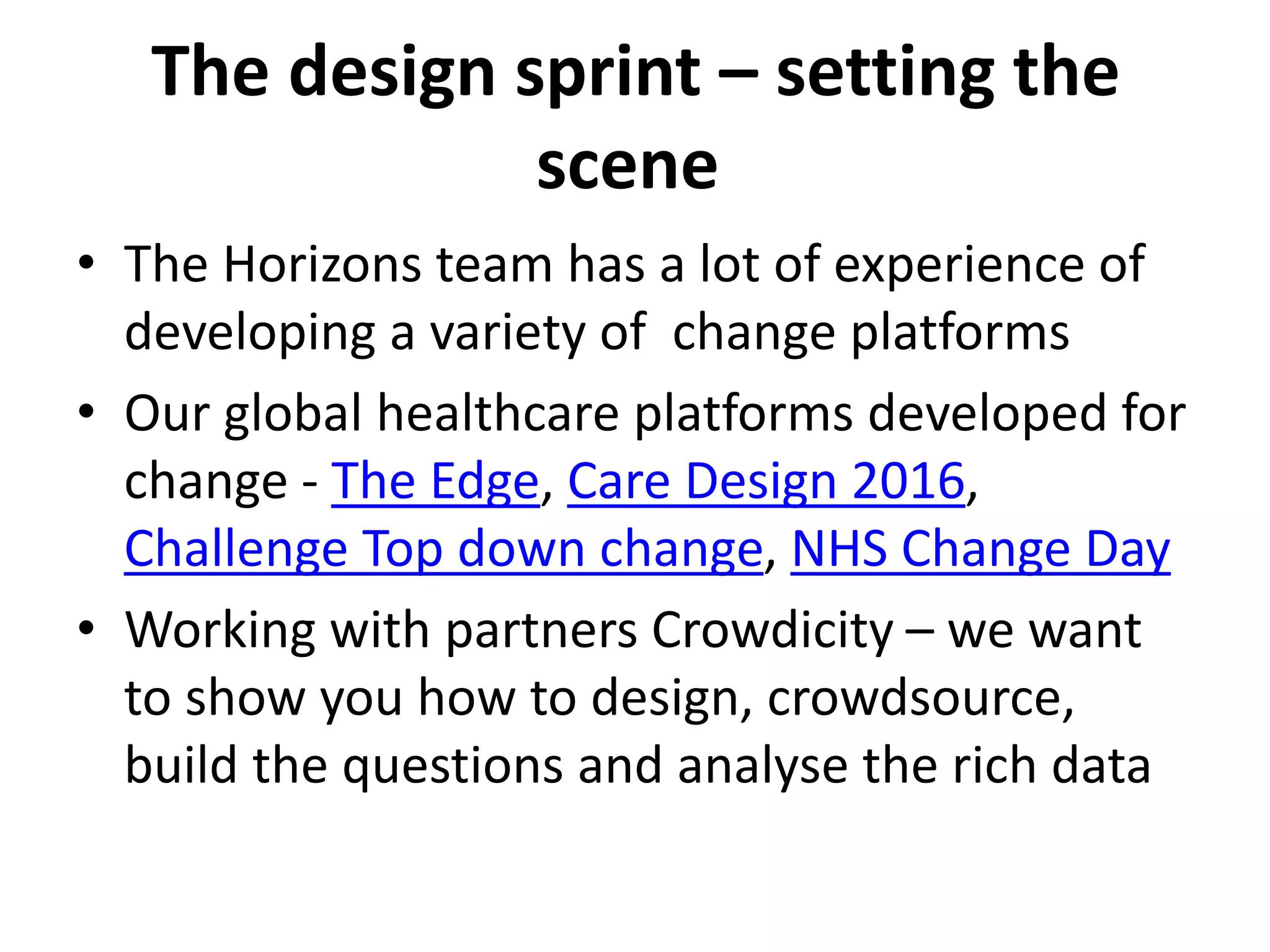 The design sprint – setting the
scene
• The Horizons team has a lot of experience of
developing a variety of change platforms
• Our global healthcare platforms developed for
change - The Edge, Care Design 2016,
Challenge Top down change, NHS Change Day
• Working with partners Crowdicity – we want
to show you how to design, crowdsource,
build the questions and analyse the rich data
 