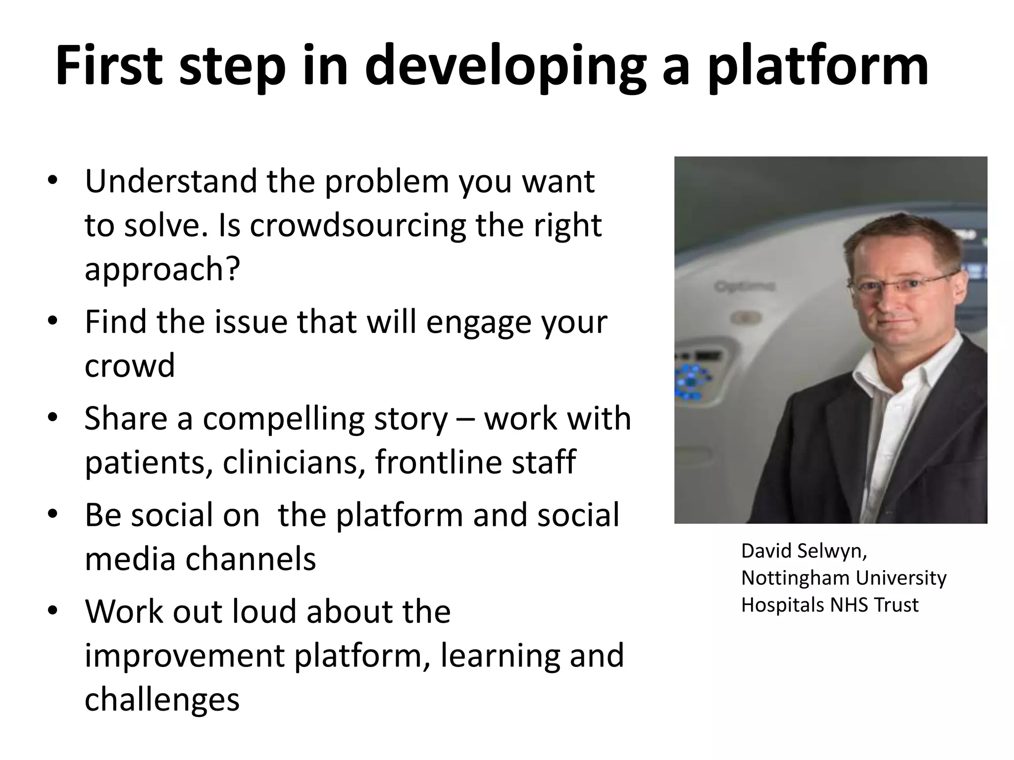 First step in developing a platform
• Understand the problem you want
to solve. Is crowdsourcing the right
approach?
• Find the issue that will engage your
crowd
• Share a compelling story – work with
patients, clinicians, frontline staff
• Be social on the platform and social
media channels
• Work out loud about the
improvement platform, learning and
challenges
David Selwyn,
Nottingham University
Hospitals NHS Trust
 