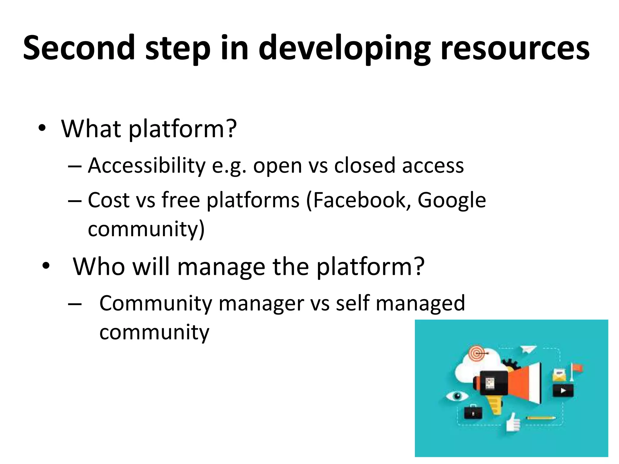 Second step in developing resources
• What platform?
– Accessibility e.g. open vs closed access
– Cost vs free platforms (Facebook, Google
community)
• Who will manage the platform?
– Community manager vs self managed
community
 