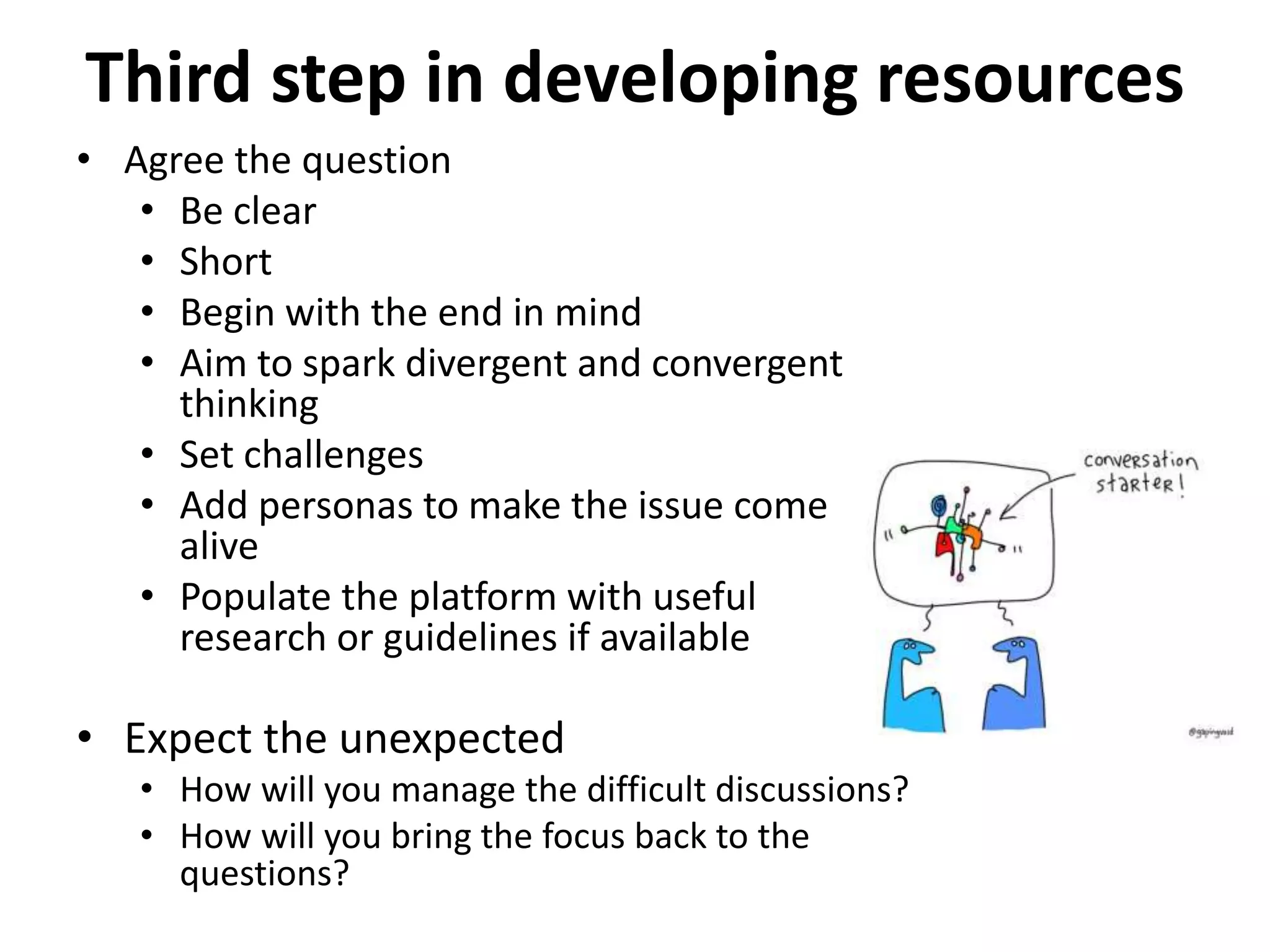 Third step in developing resources
• Agree the question
• Be clear
• Short
• Begin with the end in mind
• Aim to spark divergent and convergent
thinking
• Set challenges
• Add personas to make the issue come
alive
• Populate the platform with useful
research or guidelines if available
• Expect the unexpected
• How will you manage the difficult discussions?
• How will you bring the focus back to the
questions?
 