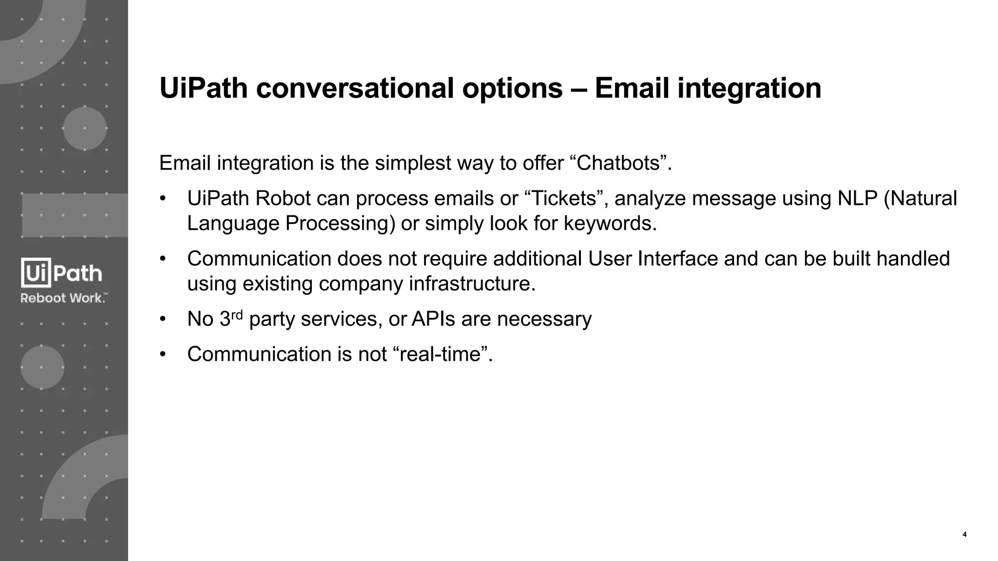 4
UiPath conversational options – Email integration
Email integration is the simplest way to offer “Chatbots”.
• UiPath Robot can process emails or “Tickets”, analyze message using NLP (Natural
Language Processing) or simply look for keywords.
• Communication does not require additional User Interface and can be built handled
using existing company infrastructure.
• No 3rd party services, or APIs are necessary
• Communication is not “real-time”.
 