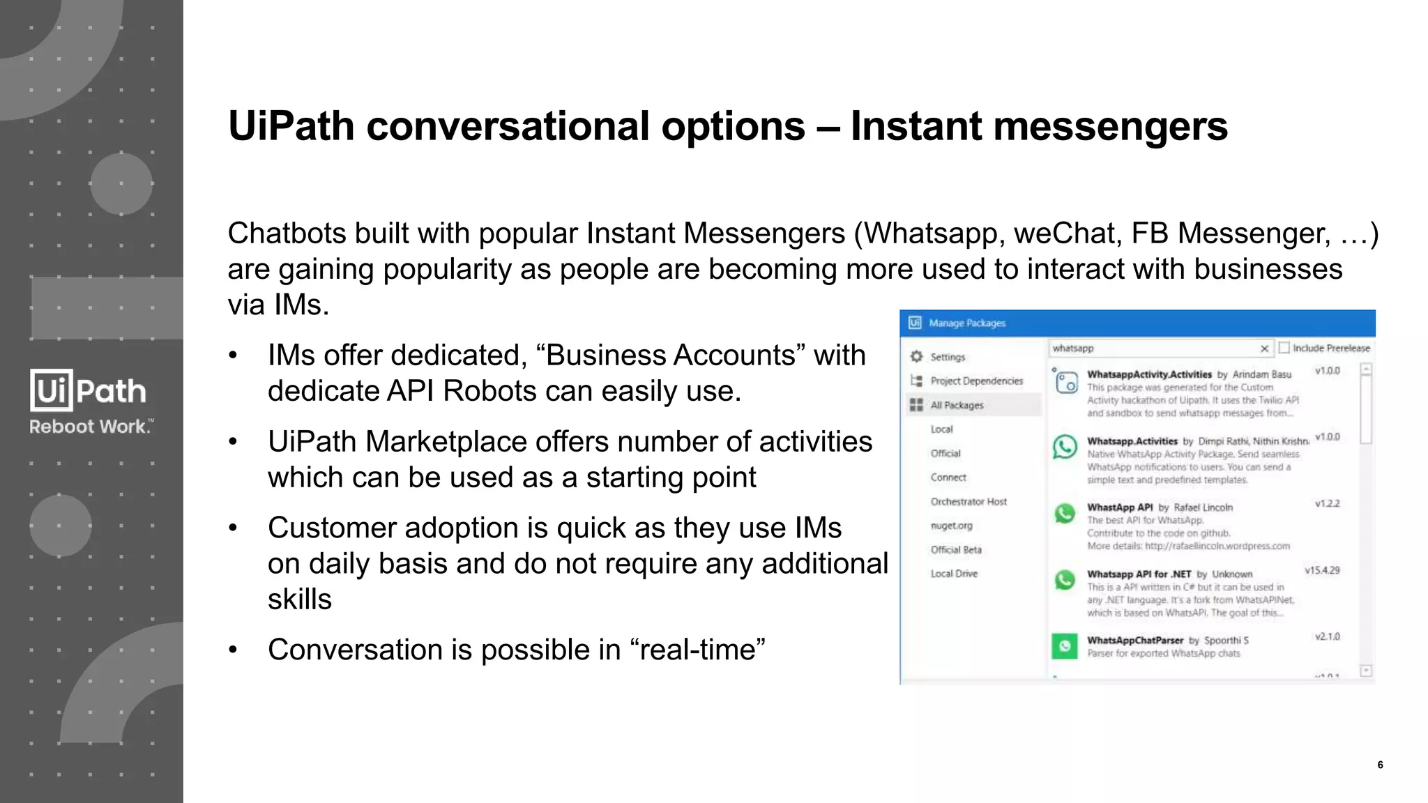 6
UiPath conversational options – Instant messengers
Chatbots built with popular Instant Messengers (Whatsapp, weChat, FB Messenger, …)
are gaining popularity as people are becoming more used to interact with businesses
via IMs.
• IMs offer dedicated, “Business Accounts” with
dedicate API Robots can easily use.
• UiPath Marketplace offers number of activities
which can be used as a starting point
• Customer adoption is quick as they use IMs
on daily basis and do not require any additional
skills
• Conversation is possible in “real-time”
 