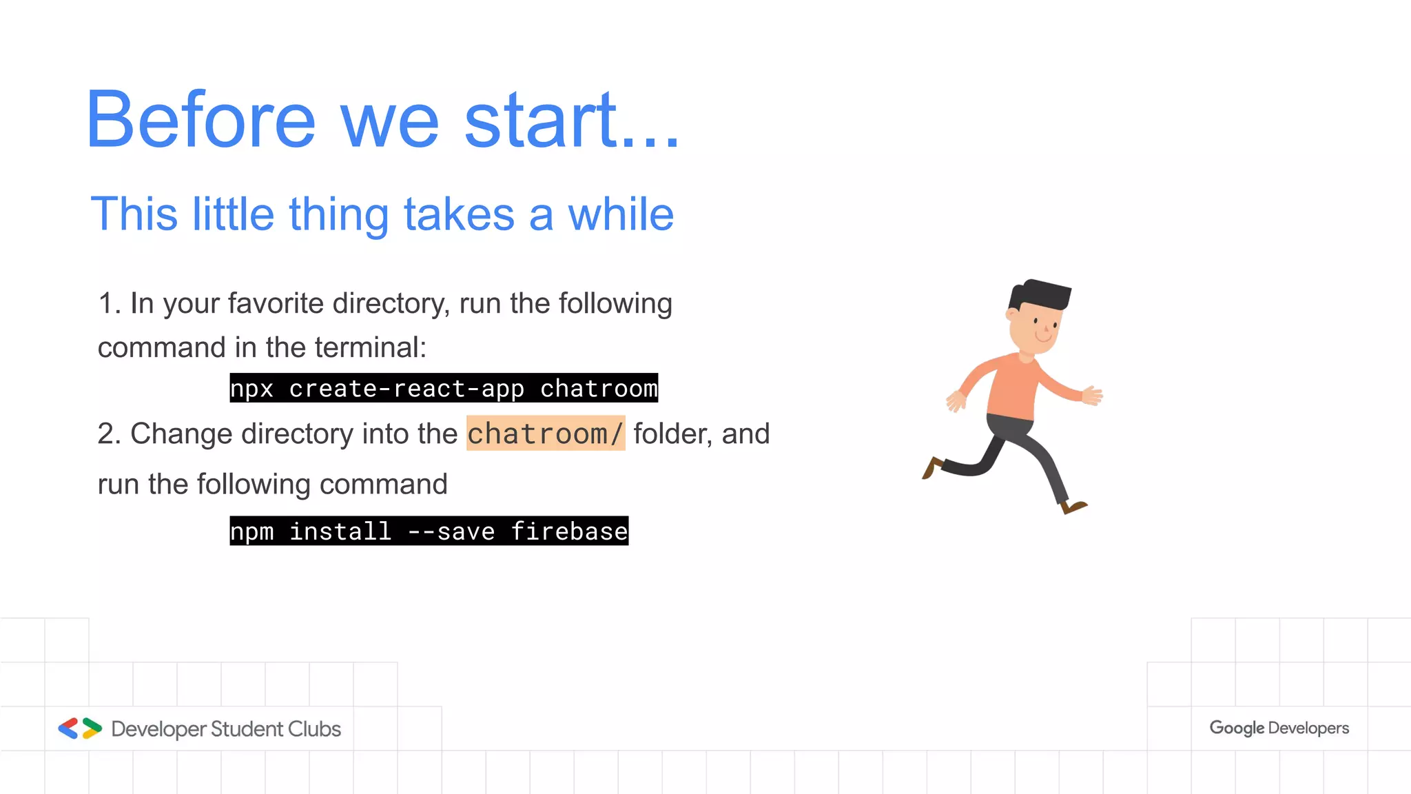 Before we start...
This little thing takes a while
1. In your favorite directory, run the following
command in the terminal:
npx create-react-app chatroom
2. Change directory into the chatroom/ folder, and
run the following command
npm install --save firebase
 