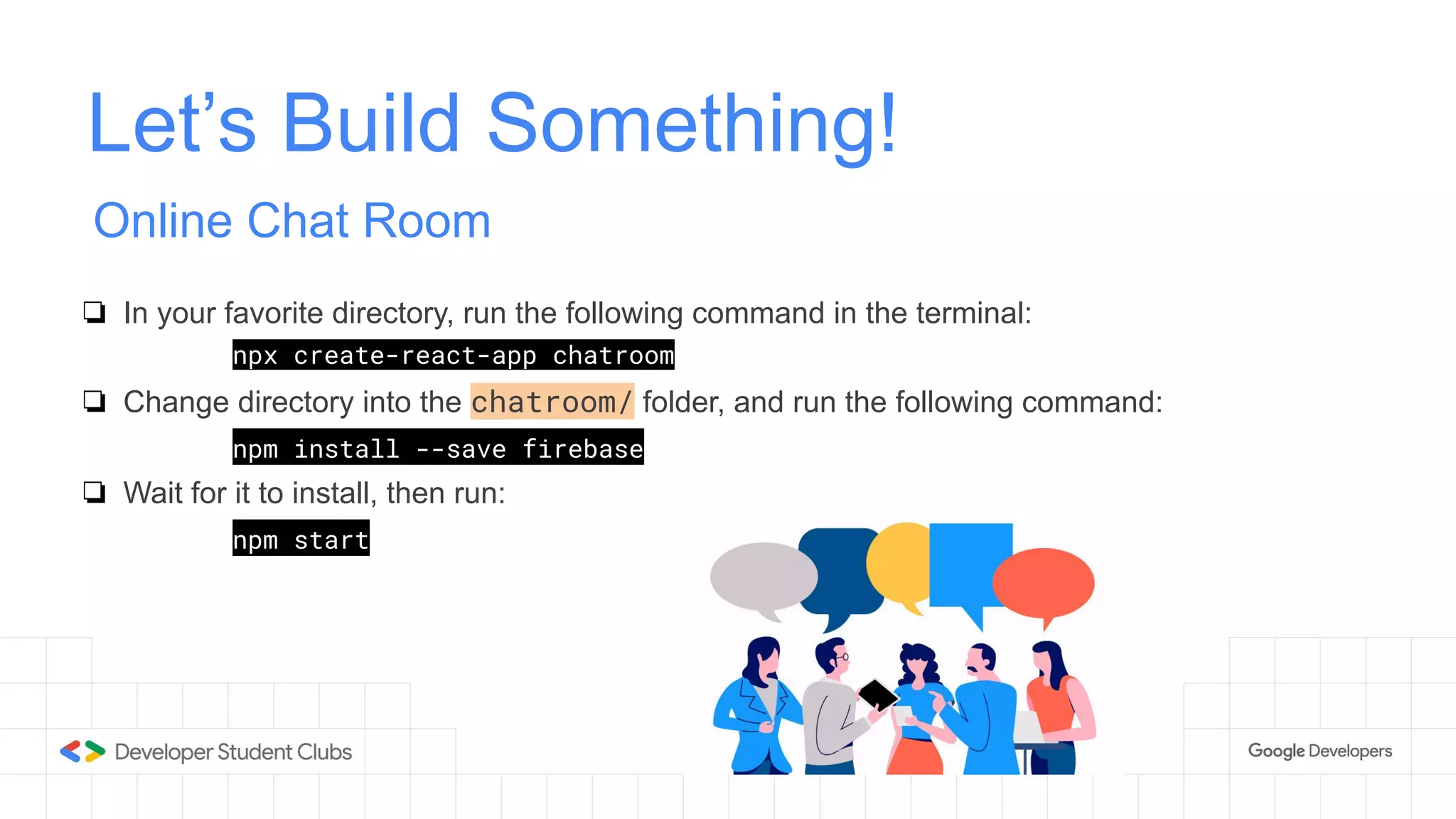 Let’s Build Something!
Online Chat Room
❏ In your favorite directory, run the following command in the terminal:
npx create-react-app chatroom
❏ Change directory into the chatroom/ folder, and run the following command:
npm install --save firebase
❏ Wait for it to install, then run:
npm start
 