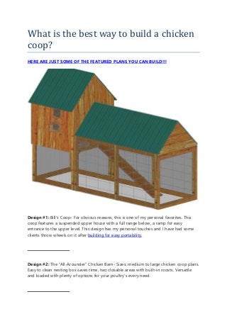 What is the best way to build a chicken
coop?
HERE ARE JUST SOME OF THE FEATURED PLANS YOU CAN BUILD!!!
Design #1: Bill’s Coop- For obvious reasons, this is one of my personal favorites. This
coop features a suspended upper house with a full range below, a ramp for easy
entrance to the upper level. This design has my personal touches and I have had some
clients throw wheels on it after building for easy portability.
Design #2: The “All-Arounder” Chicken Barn- Sizes: medium to large chicken coop plans.
Easy to clean nesting box saves time, two closable areas with built-in roosts. Versatile
and loaded with plenty of options for your poultry’s every need.
 