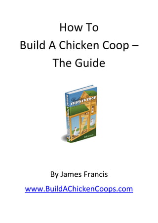 How To 
Build A Chicken Coop – 
       The Guide 
                   




                        

                   



                   
          By James Francis 
    www.BuildAChickenCoops.com  
             
 