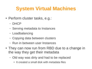 System Virtual Machines
●

Perform cluster tasks, e.g.:
–
–

Serving metadata to Instances

–

Loadbalancing

–

Copying data between clusters

–
●

DHCP

Run in between user Instances

They can now run from RBD due to a change in
the way they get their metadata
–

Old way was dirty and had to be replaced
●

It created a small disk with metadata files

 