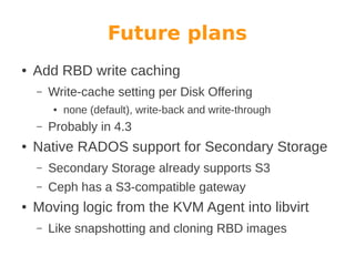 Future plans
●

Add RBD write caching
–

Write-cache setting per Disk Offering
●

–
●

none (default), write-back and write-through

Probably in 4.3

Native RADOS support for Secondary Storage
–
–

●

Secondary Storage already supports S3
Ceph has a S3-compatible gateway

Moving logic from the KVM Agent into libvirt
–

Like snapshotting and cloning RBD images

 