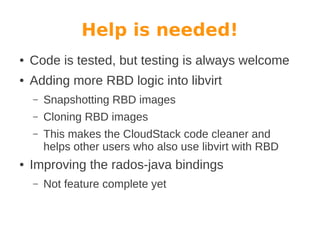 Help is needed!
●

Code is tested, but testing is always welcome

●

Adding more RBD logic into libvirt
–
–

Cloning RBD images

–

●

Snapshotting RBD images
This makes the CloudStack code cleaner and
helps other users who also use libvirt with RBD

Improving the rados-java bindings
–

Not feature complete yet

 