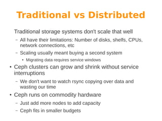 Traditional vs Distributed
Traditional storage systems don't scale that well
–

All have their limitations: Number of disks, shelfs, CPUs,
network connections, etc

–

Scaling usually meant buying a second system
●

●

Ceph clusters can grow and shrink without service
interruptions
–

●

Migrating data requires service windows

We don't want to watch rsync copying over data and
wasting our time

Ceph runs on commodity hardware
–

Just add more nodes to add capacity

–

Ceph fits in smaller budgets

 