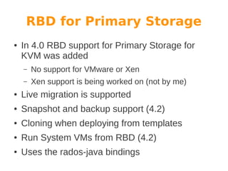 RBD for Primary Storage
●

In 4.0 RBD support for Primary Storage for
KVM was added
–

No support for VMware or Xen

–

Xen support is being worked on (not by me)

●

Live migration is supported

●

Snapshot and backup support (4.2)

●

Cloning when deploying from templates

●

Run System VMs from RBD (4.2)

●

Uses the rados-java bindings

 