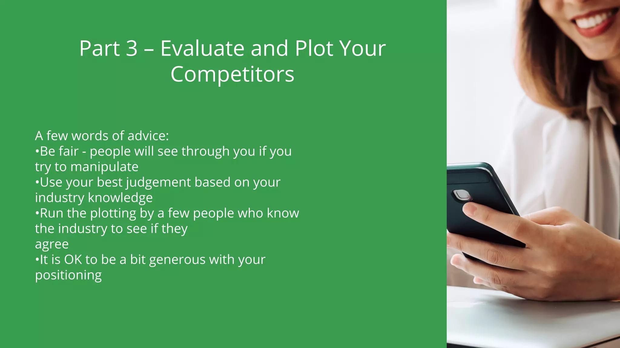 Part 3 – Evaluate and Plot Your
Competitors
A few words of advice:
•Be fair - people will see through you if you
try to manipulate
•Use your best judgement based on your
industry knowledge
•Run the plotting by a few people who know
the industry to see if they
agree
•It is OK to be a bit generous with your
positioning
 