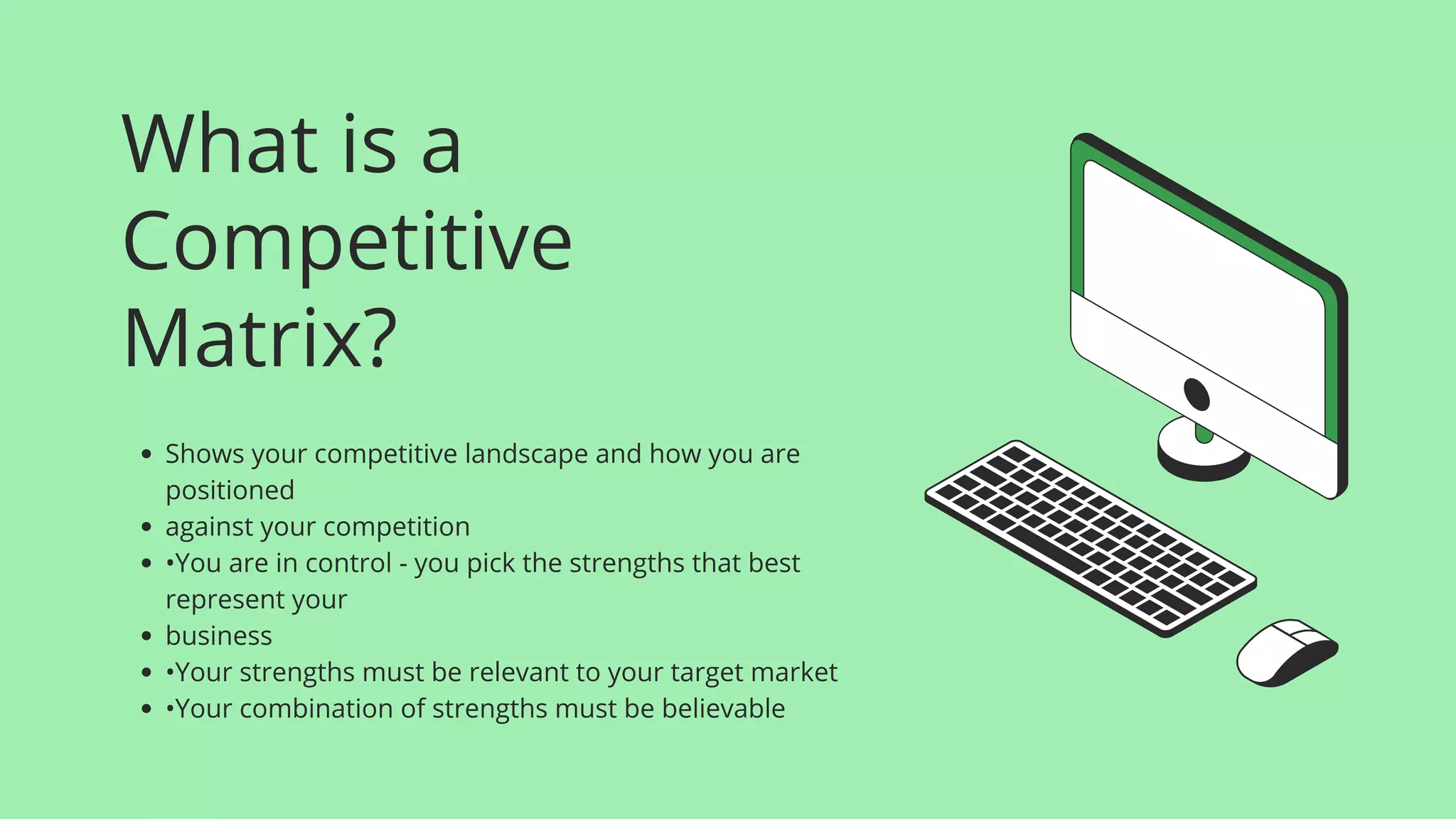 What is a
Competitive
Matrix?
Shows your competitive landscape and how you are
positioned
against your competition
•You are in control - you pick the strengths that best
represent your
business
•Your strengths must be relevant to your target market
•Your combination of strengths must be believable
 