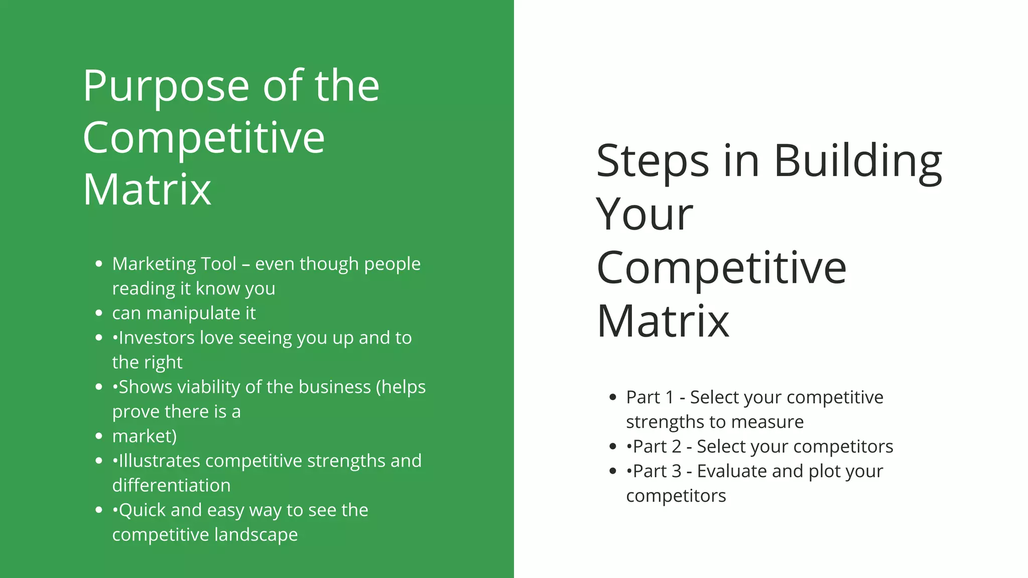 Purpose of the
Competitive
Matrix
Marketing Tool – even though people
reading it know you
can manipulate it
•Investors love seeing you up and to
the right
•Shows viability of the business (helps
prove there is a
market)
•Illustrates competitive strengths and
differentiation
•Quick and easy way to see the
competitive landscape
Steps in Building
Your
Competitive
Matrix
Part 1 - Select your competitive
strengths to measure
•Part 2 - Select your competitors
•Part 3 - Evaluate and plot your
competitors
 